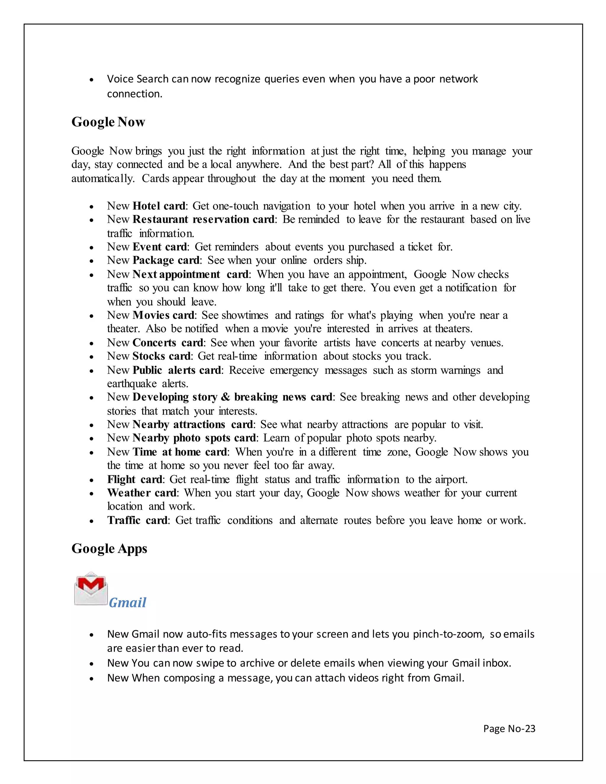 Page No-23 
 Voice Search can now recognize queries even when you have a poor network 
connection. 
Google Now 
Google Now brings you just the right information at just the right time, helping you manage your 
day, stay connected and be a local anywhere. And the best part? All of this happens 
automatically. Cards appear throughout the day at the moment you need them. 
 New Hotel card: Get one-touch navigation to your hotel when you arrive in a new city. 
 New Restaurant reservation card: Be reminded to leave for the restaurant based on live 
traffic information. 
 New Event card: Get reminders about events you purchased a ticket for. 
 New Package card: See when your online orders ship. 
 New Next appointment card: When you have an appointment, Google Now checks 
traffic so you can know how long it'll take to get there. You even get a notification for 
when you should leave. 
 New Movies card: See showtimes and ratings for what's playing when you're near a 
theater. Also be notified when a movie you're interested in arrives at theaters. 
 New Concerts card: See when your favorite artists have concerts at nearby venues. 
 New Stocks card: Get real-time information about stocks you track. 
 New Public alerts card: Receive emergency messages such as storm warnings and 
earthquake alerts. 
 New Developing story & breaking news card: See breaking news and other developing 
stories that match your interests. 
 New Nearby attractions card: See what nearby attractions are popular to visit. 
 New Nearby photo spots card: Learn of popular photo spots nearby. 
 New Time at home card: When you're in a different time zone, Google Now shows you 
the time at home so you never feel too far away. 
 Flight card: Get real-time flight status and traffic information to the airport. 
 Weather card: When you start your day, Google Now shows weather for your current 
location and work. 
 Traffic card: Get traffic conditions and alternate routes before you leave home or work. 
Google Apps 
Gmail 
 New Gmail now auto-fits messages to your screen and lets you pinch-to-zoom, so emails 
are easier than ever to read. 
 New You can now swipe to archive or delete emails when viewing your Gmail inbox. 
 New When composing a message, you can attach videos right from Gmail. 
 
