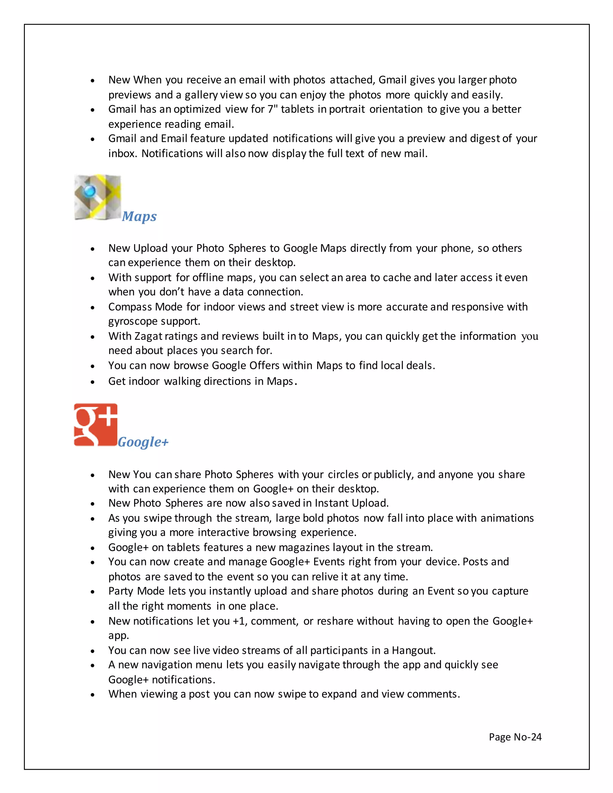  New When you receive an email with photos attached, Gmail gives you larger photo 
previews and a gallery view so you can enjoy the photos more quickly and easily. 
 Gmail has an optimized view for 7" tablets in portrait orientation to give you a better 
Page No-24 
experience reading email. 
 Gmail and Email feature updated notifications will give you a preview and digest of your 
inbox. Notifications will also now display the full text of new mail. 
Maps 
 New Upload your Photo Spheres to Google Maps directly from your phone, so others 
can experience them on their desktop. 
 With support for offline maps, you can select an area to cache and later access it even 
when you don’t have a data connection. 
 Compass Mode for indoor views and street view is more accurate and responsive with 
gyroscope support. 
 With Zagat ratings and reviews built in to Maps, you can quickly get the information you 
need about places you search for. 
 You can now browse Google Offers within Maps to find local deals. 
 Get indoor walking directions in Maps. 
Google+ 
 New You can share Photo Spheres with your circles or publicly, and anyone you share 
with can experience them on Google+ on their desktop. 
 New Photo Spheres are now also saved in Instant Upload. 
 As you swipe through the stream, large bold photos now fall into place with animations 
giving you a more interactive browsing experience. 
 Google+ on tablets features a new magazines layout in the stream. 
 You can now create and manage Google+ Events right from your device. Posts and 
photos are saved to the event so you can relive it at any time. 
 Party Mode lets you instantly upload and share photos during an Event so you capture 
all the right moments in one place. 
 New notifications let you +1, comment, or reshare without having to open the Google+ 
app. 
 You can now see live video streams of all participants in a Hangout. 
 A new navigation menu lets you easily navigate through the app and quickly see 
Google+ notifications. 
 When viewing a post you can now swipe to expand and view comments. 
 