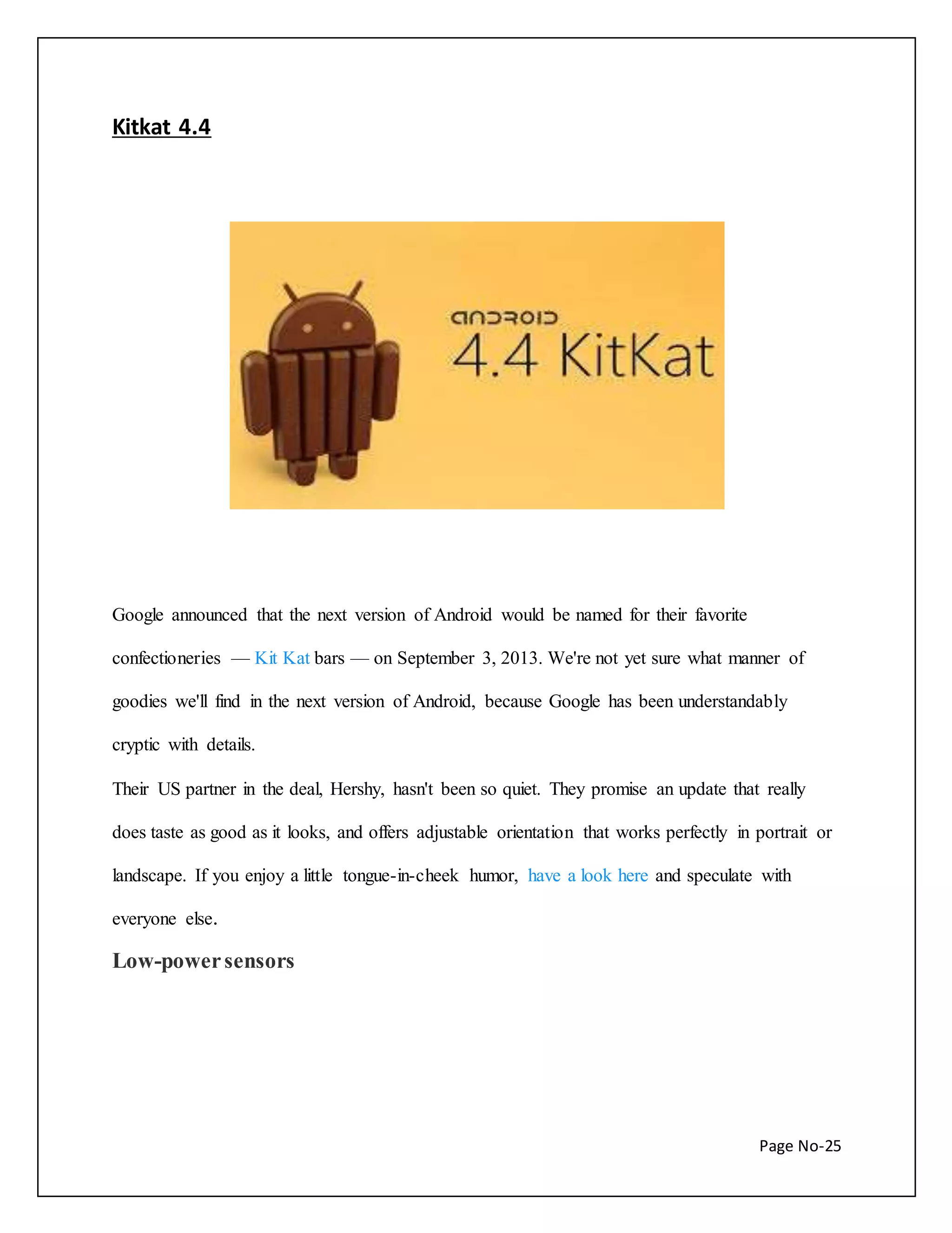 Page No-25 
Kitkat 4.4 
Google announced that the next version of Android would be named for their favorite 
confectioneries — Kit Kat bars — on September 3, 2013. We're not yet sure what manner of 
goodies we'll find in the next version of Android, because Google has been understandably 
cryptic with details. 
Their US partner in the deal, Hershy, hasn't been so quiet. They promise an update that really 
does taste as good as it looks, and offers adjustable orientation that works perfectly in portrait or 
landscape. If you enjoy a little tongue-in-cheek humor, have a look here and speculate with 
everyone else. 
Low-power sensors 
 