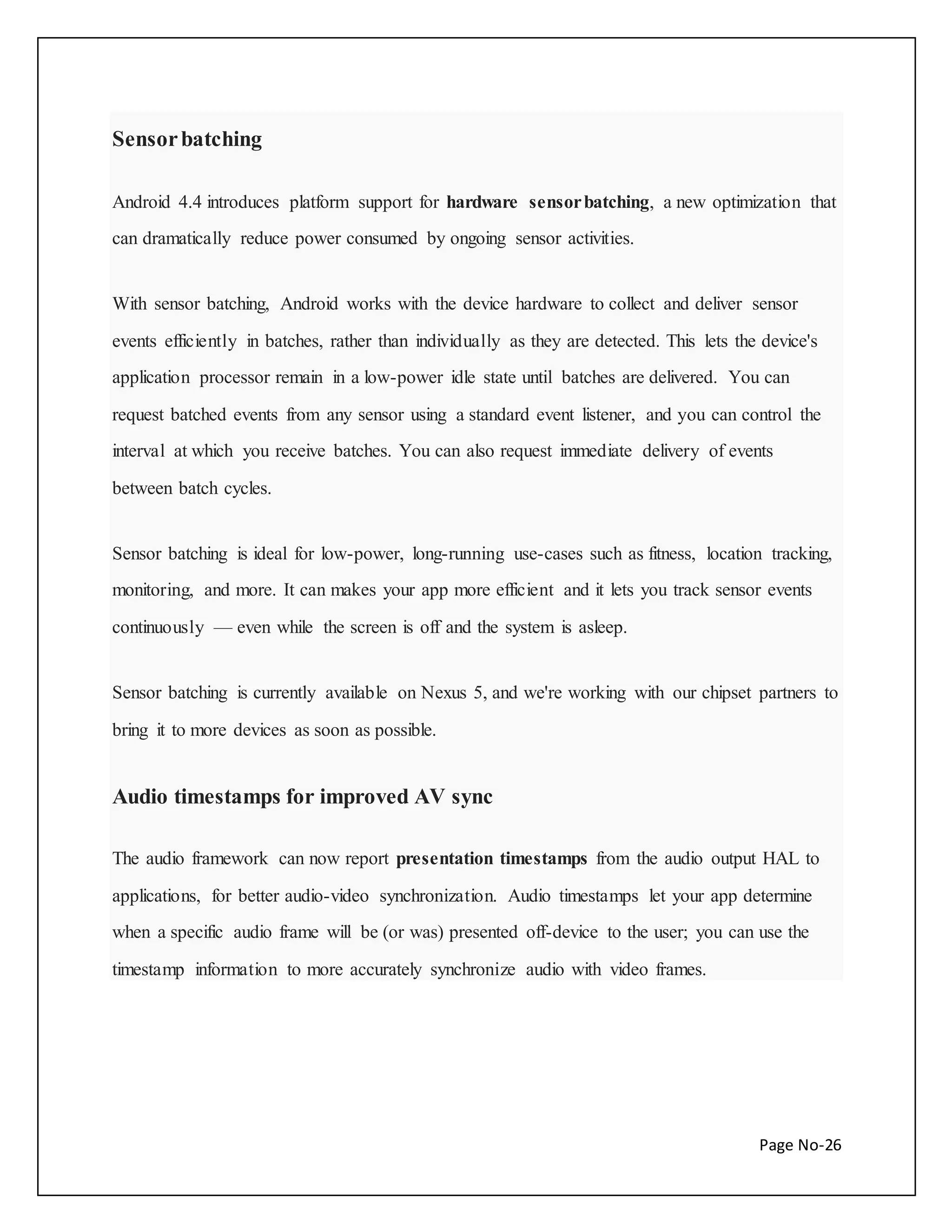 Page No-26 
Sensor batching 
Android 4.4 introduces platform support for hardware sensor batching, a new optimization that 
can dramatically reduce power consumed by ongoing sensor activities. 
With sensor batching, Android works with the device hardware to collect and deliver sensor 
events efficiently in batches, rather than individually as they are detected. This lets the device's 
application processor remain in a low-power idle state until batches are delivered. You can 
request batched events from any sensor using a standard event listener, and you can control the 
interval at which you receive batches. You can also request immediate delivery of events 
between batch cycles. 
Sensor batching is ideal for low-power, long-running use-cases such as fitness, location tracking, 
monitoring, and more. It can makes your app more efficient and it lets you track sensor events 
continuously — even while the screen is off and the system is asleep. 
Sensor batching is currently available on Nexus 5, and we're working with our chipset partners to 
bring it to more devices as soon as possible. 
Audio timestamps for improved AV sync 
The audio framework can now report presentation timestamps from the audio output HAL to 
applications, for better audio-video synchronization. Audio timestamps let your app determine 
when a specific audio frame will be (or was) presented off-device to the user; you can use the 
timestamp information to more accurately synchronize audio with video frames. 
 