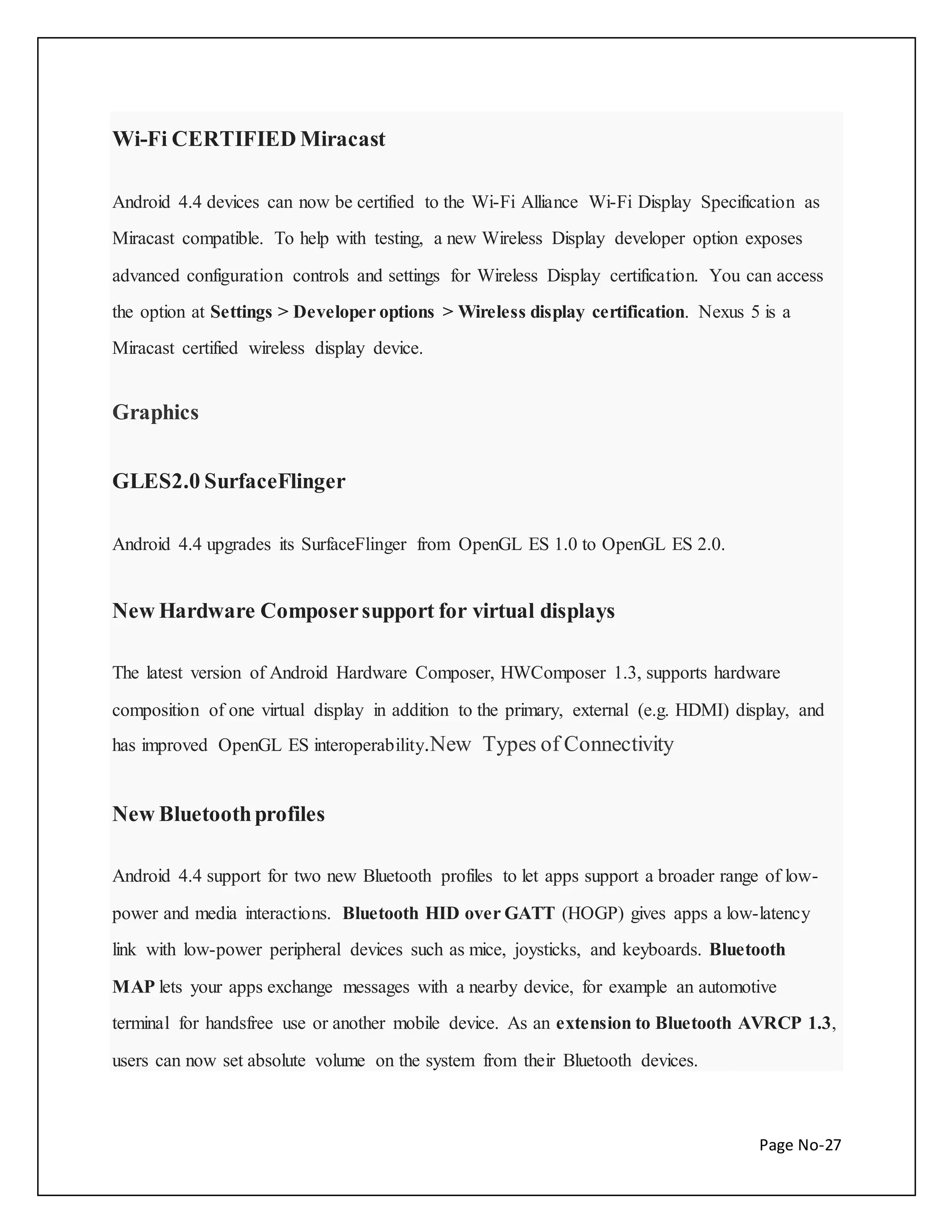 Page No-27 
Wi-Fi CERTIFIED Miracast 
Android 4.4 devices can now be certified to the Wi-Fi Alliance Wi-Fi Display Specification as 
Miracast compatible. To help with testing, a new Wireless Display developer option exposes 
advanced configuration controls and settings for Wireless Display certification. You can access 
the option at Settings > Developer options > Wireless display certification. Nexus 5 is a 
Miracast certified wireless display device. 
Graphics 
GLES2.0 SurfaceFlinger 
Android 4.4 upgrades its SurfaceFlinger from OpenGL ES 1.0 to OpenGL ES 2.0. 
New Hardware Composer support for virtual displays 
The latest version of Android Hardware Composer, HWComposer 1.3, supports hardware 
composition of one virtual display in addition to the primary, external (e.g. HDMI) display, and 
has improved OpenGL ES interoperability.New Types of Connectivity 
New Bluetooth profiles 
Android 4.4 support for two new Bluetooth profiles to let apps support a broader range of low-power 
and media interactions. Bluetooth HID over GATT (HOGP) gives apps a low-latency 
link with low-power peripheral devices such as mice, joysticks, and keyboards. Bluetooth 
MAP lets your apps exchange messages with a nearby device, for example an automotive 
terminal for handsfree use or another mobile device. As an extension to Bluetooth AVRCP 1.3, 
users can now set absolute volume on the system from their Bluetooth devices. 
 