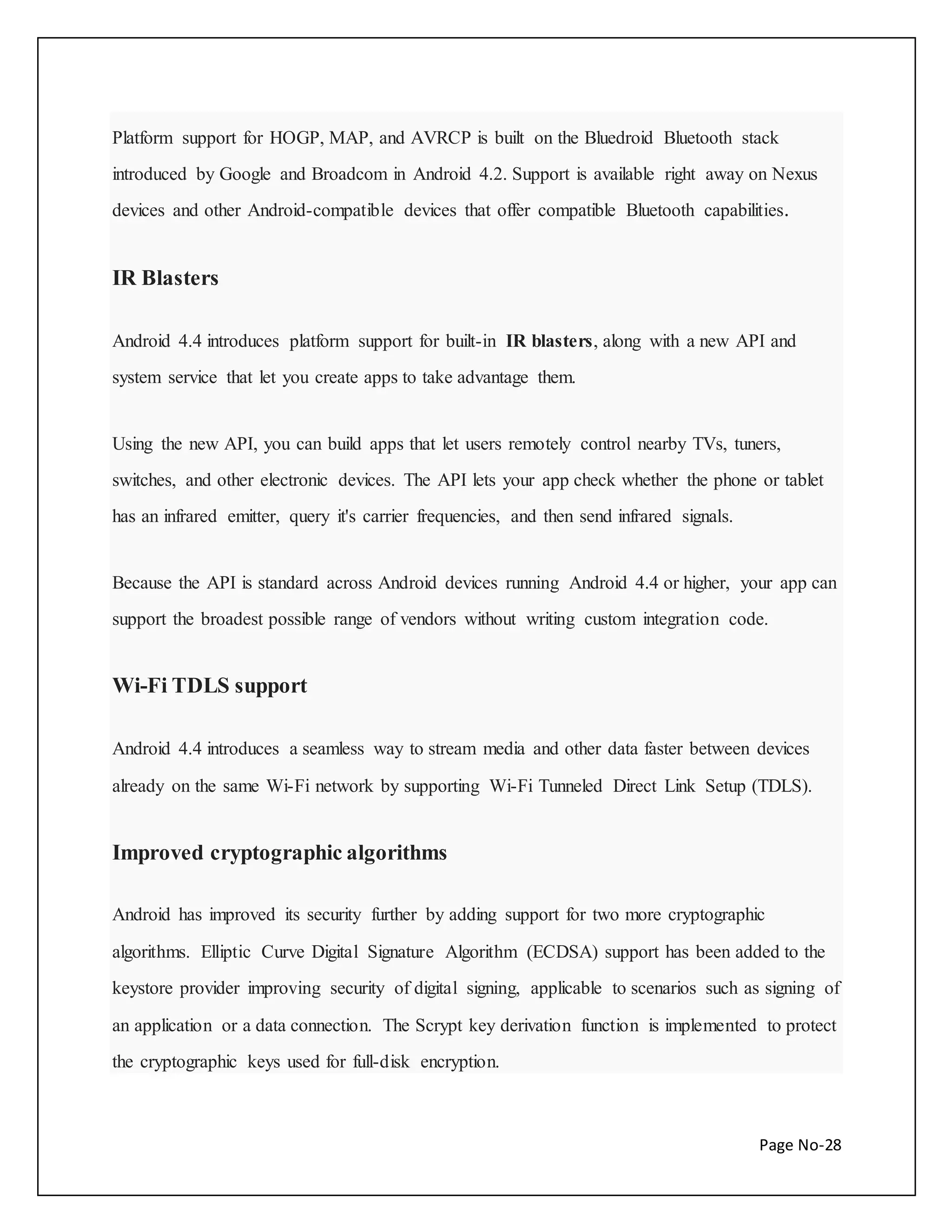 Platform support for HOGP, MAP, and AVRCP is built on the Bluedroid Bluetooth stack 
introduced by Google and Broadcom in Android 4.2. Support is available right away on Nexus 
devices and other Android-compatible devices that offer compatible Bluetooth capabilities. 
Page No-28 
IR Blasters 
Android 4.4 introduces platform support for built-in IR blasters, along with a new API and 
system service that let you create apps to take advantage them. 
Using the new API, you can build apps that let users remotely control nearby TVs, tuners, 
switches, and other electronic devices. The API lets your app check whether the phone or tablet 
has an infrared emitter, query it's carrier frequencies, and then send infrared signals. 
Because the API is standard across Android devices running Android 4.4 or higher, your app can 
support the broadest possible range of vendors without writing custom integration code. 
Wi-Fi TDLS support 
Android 4.4 introduces a seamless way to stream media and other data faster between devices 
already on the same Wi-Fi network by supporting Wi-Fi Tunneled Direct Link Setup (TDLS). 
Improved cryptographic algorithms 
Android has improved its security further by adding support for two more cryptographic 
algorithms. Elliptic Curve Digital Signature Algorithm (ECDSA) support has been added to the 
keystore provider improving security of digital signing, applicable to scenarios such as signing of 
an application or a data connection. The Scrypt key derivation function is implemented to protect 
the cryptographic keys used for full-disk encryption. 
 