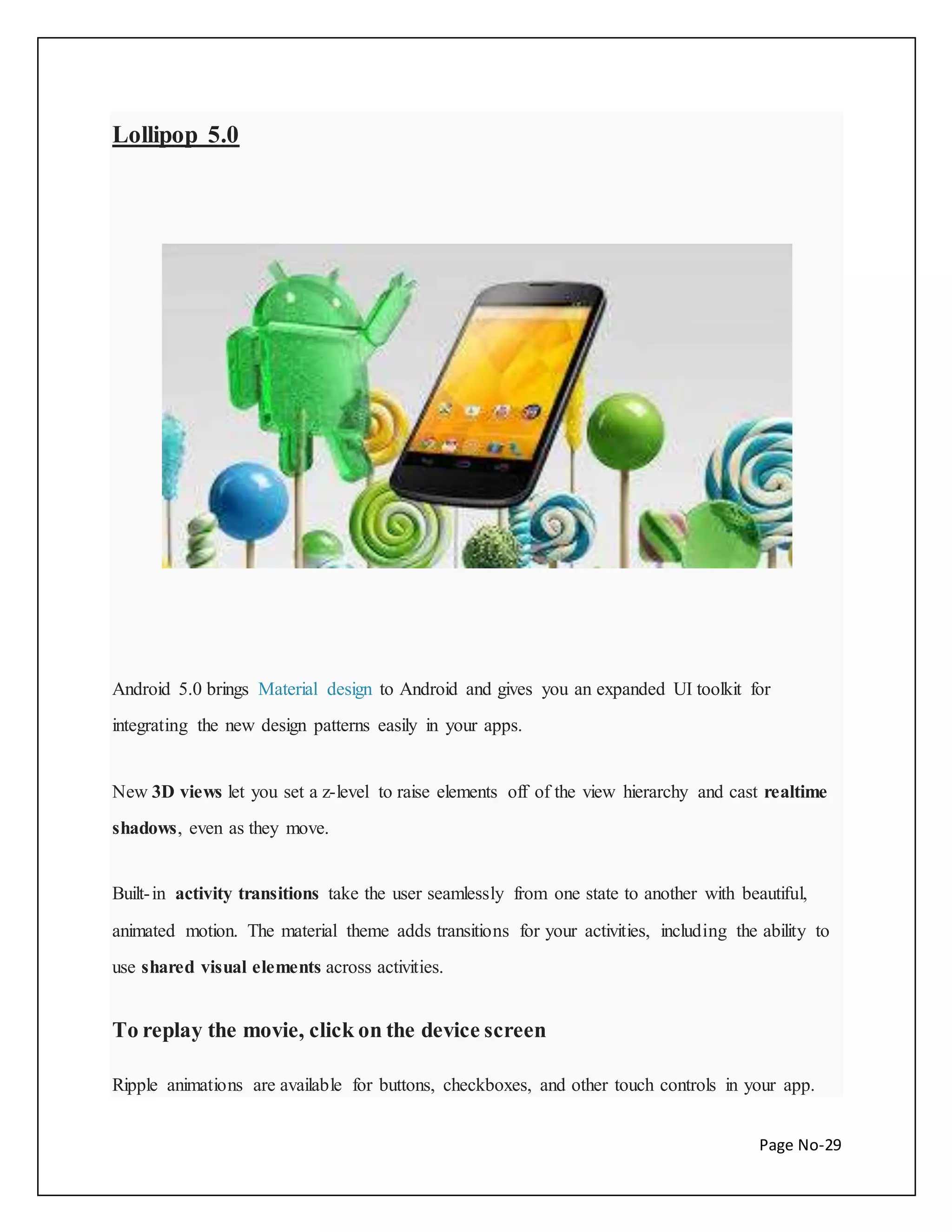 Page No-29 
Lollipop 5.0 
Android 5.0 brings Material design to Android and gives you an expanded UI toolkit for 
integrating the new design patterns easily in your apps. 
New 3D views let you set a z-level to raise elements off of the view hierarchy and cast realtime 
shadows, even as they move. 
Built- in activity transitions take the user seamlessly from one state to another with beautiful, 
animated motion. The material theme adds transitions for your activities, including the ability to 
use shared visual elements across activities. 
To replay the movie, click on the device screen 
Ripple animations are available for buttons, checkboxes, and other touch controls in your app. 
 