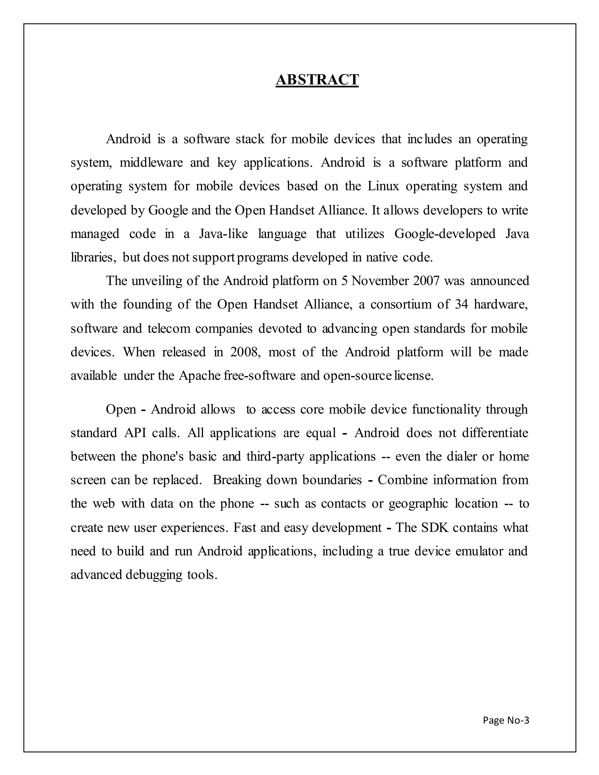 Page No-3 
ABSTRACT 
Android is a software stack for mobile devices that includes an operating 
system, middleware and key applications. Android is a software platform and 
operating system for mobile devices based on the Linux operating system and 
developed by Google and the Open Handset Alliance. It allows developers to write 
managed code in a Java-like language that utilizes Google-developed Java 
libraries, but does not support programs developed in native code. 
The unveiling of the Android platform on 5 November 2007 was announced 
with the founding of the Open Handset Alliance, a consortium of 34 hardware, 
software and telecom companies devoted to advancing open standards for mobile 
devices. When released in 2008, most of the Android platform will be made 
available under the Apache free-software and open-source license. 
Open - Android allows to access core mobile device functionality through 
standard API calls. All applications are equal - Android does not differentiate 
between the phone's basic and third-party applications -- even the dialer or home 
screen can be replaced. Breaking down boundaries - Combine information from 
the web with data on the phone -- such as contacts or geographic location -- to 
create new user experiences. Fast and easy development - The SDK contains what 
need to build and run Android applications, including a true device emulator and 
advanced debugging tools. 
 