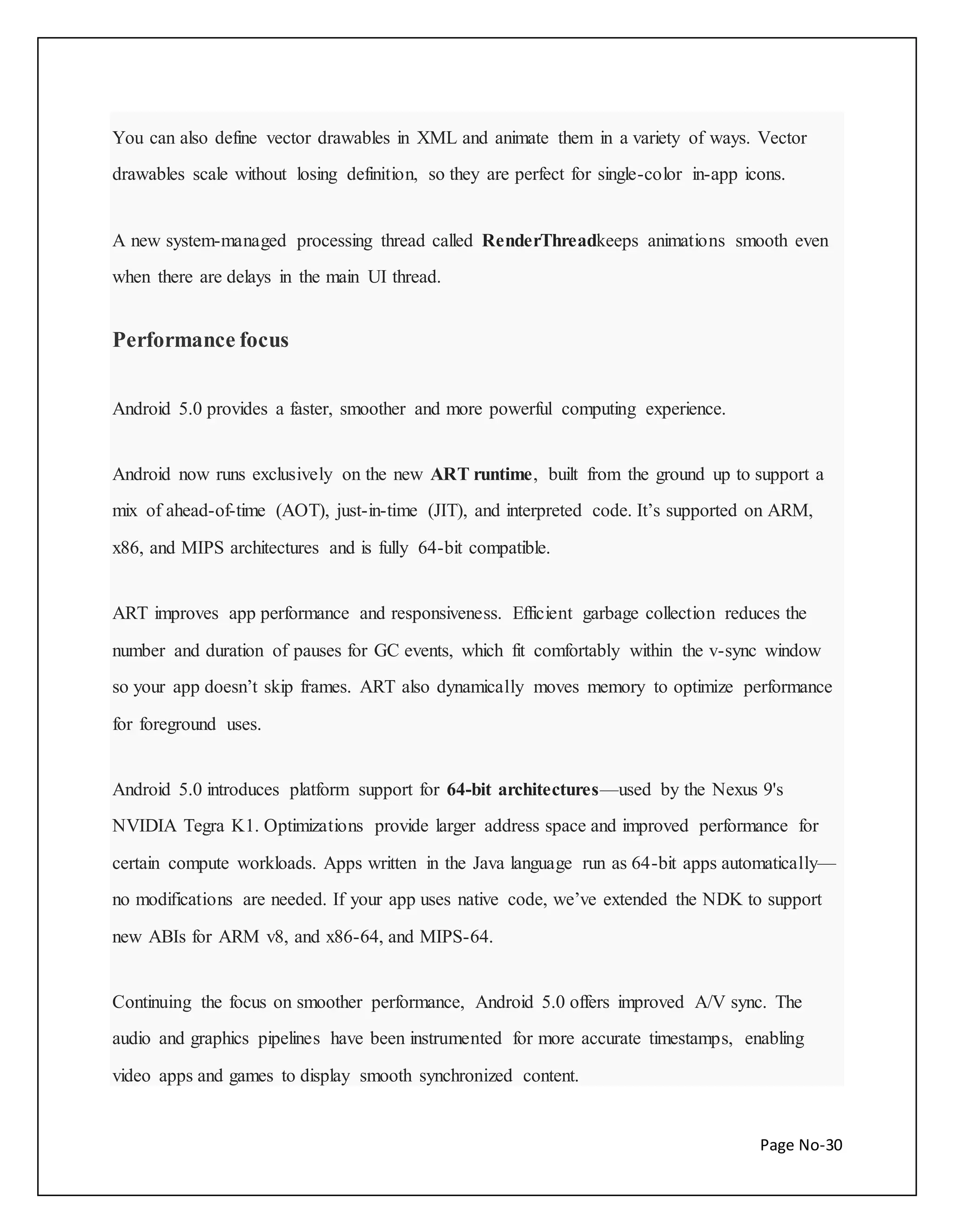 You can also define vector drawables in XML and animate them in a variety of ways. Vector 
drawables scale without losing definition, so they are perfect for single-color in-app icons. 
A new system-managed processing thread called RenderThreadkeeps animations smooth even 
Page No-30 
when there are delays in the main UI thread. 
Performance focus 
Android 5.0 provides a faster, smoother and more powerful computing experience. 
Android now runs exclusively on the new ART runtime, built from the ground up to support a 
mix of ahead-of-time (AOT), just-in-time (JIT), and interpreted code. It’s supported on ARM, 
x86, and MIPS architectures and is fully 64-bit compatible. 
ART improves app performance and responsiveness. Efficient garbage collection reduces the 
number and duration of pauses for GC events, which fit comfortably within the v-sync window 
so your app doesn’t skip frames. ART also dynamically moves memory to optimize performance 
for foreground uses. 
Android 5.0 introduces platform support for 64-bit architectures—used by the Nexus 9's 
NVIDIA Tegra K1. Optimizations provide larger address space and improved performance for 
certain compute workloads. Apps written in the Java language run as 64-bit apps automatically— 
no modifications are needed. If your app uses native code, we’ve extended the NDK to support 
new ABIs for ARM v8, and x86-64, and MIPS-64. 
Continuing the focus on smoother performance, Android 5.0 offers improved A/V sync. The 
audio and graphics pipelines have been instrumented for more accurate timestamps, enabling 
video apps and games to display smooth synchronized content. 
 