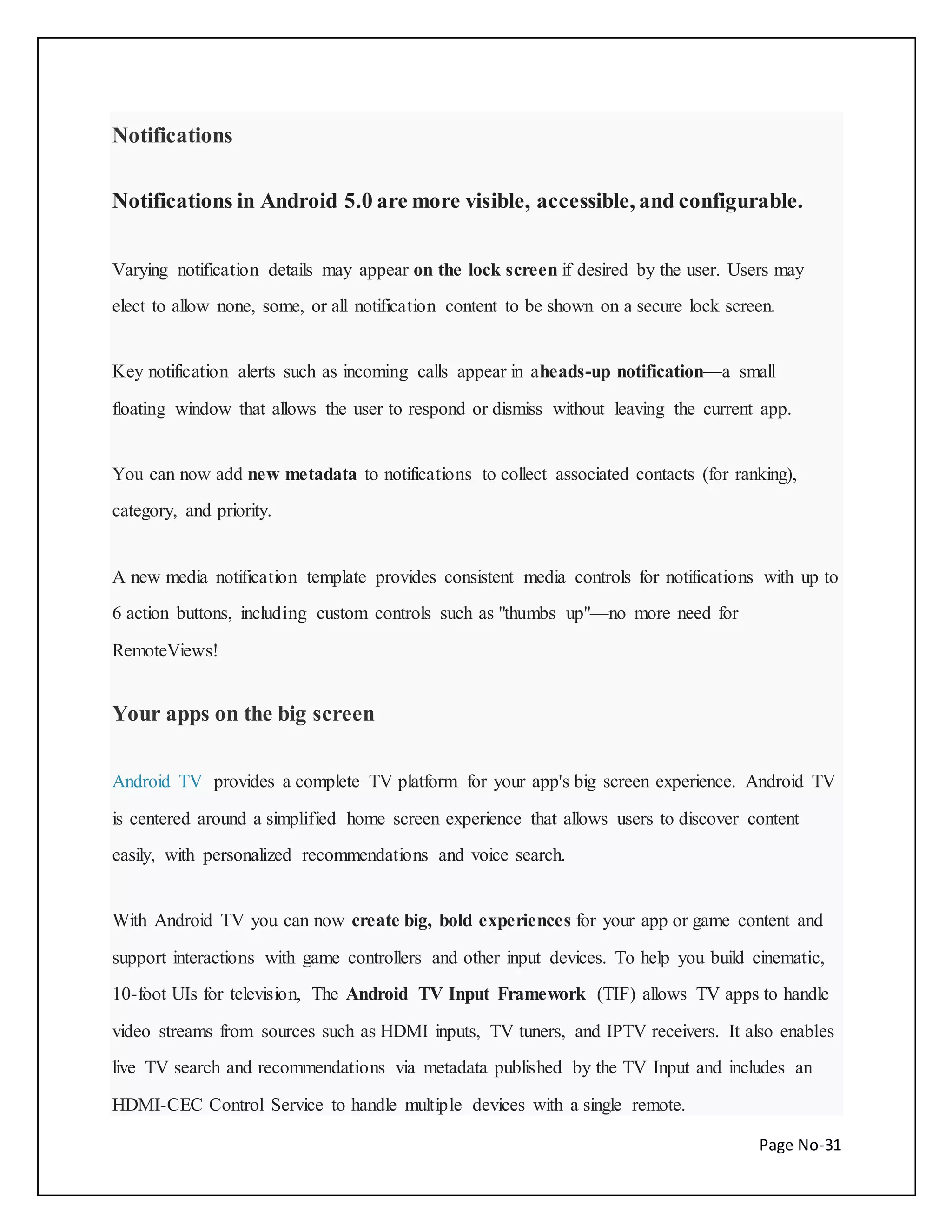 Page No-31 
Notifications 
Notifications in Android 5.0 are more visible, accessible, and configurable. 
Varying notification details may appear on the lock screen if desired by the user. Users may 
elect to allow none, some, or all notification content to be shown on a secure lock screen. 
Key notification alerts such as incoming calls appear in aheads-up notification—a small 
floating window that allows the user to respond or dismiss without leaving the current app. 
You can now add new metadata to notifications to collect associated contacts (for ranking), 
category, and priority. 
A new media notification template provides consistent media controls for notifications with up to 
6 action buttons, including custom controls such as "thumbs up"—no more need for 
RemoteViews! 
Your apps on the big screen 
Android TV provides a complete TV platform for your app's big screen experience. Android TV 
is centered around a simplified home screen experience that allows users to discover content 
easily, with personalized recommendations and voice search. 
With Android TV you can now create big, bold experiences for your app or game content and 
support interactions with game controllers and other input devices. To help you build cinematic, 
10-foot UIs for television, The Android TV Input Framework (TIF) allows TV apps to handle 
video streams from sources such as HDMI inputs, TV tuners, and IPTV receivers. It also enables 
live TV search and recommendations via metadata published by the TV Input and includes an 
HDMI-CEC Control Service to handle multiple devices with a single remote. 
 