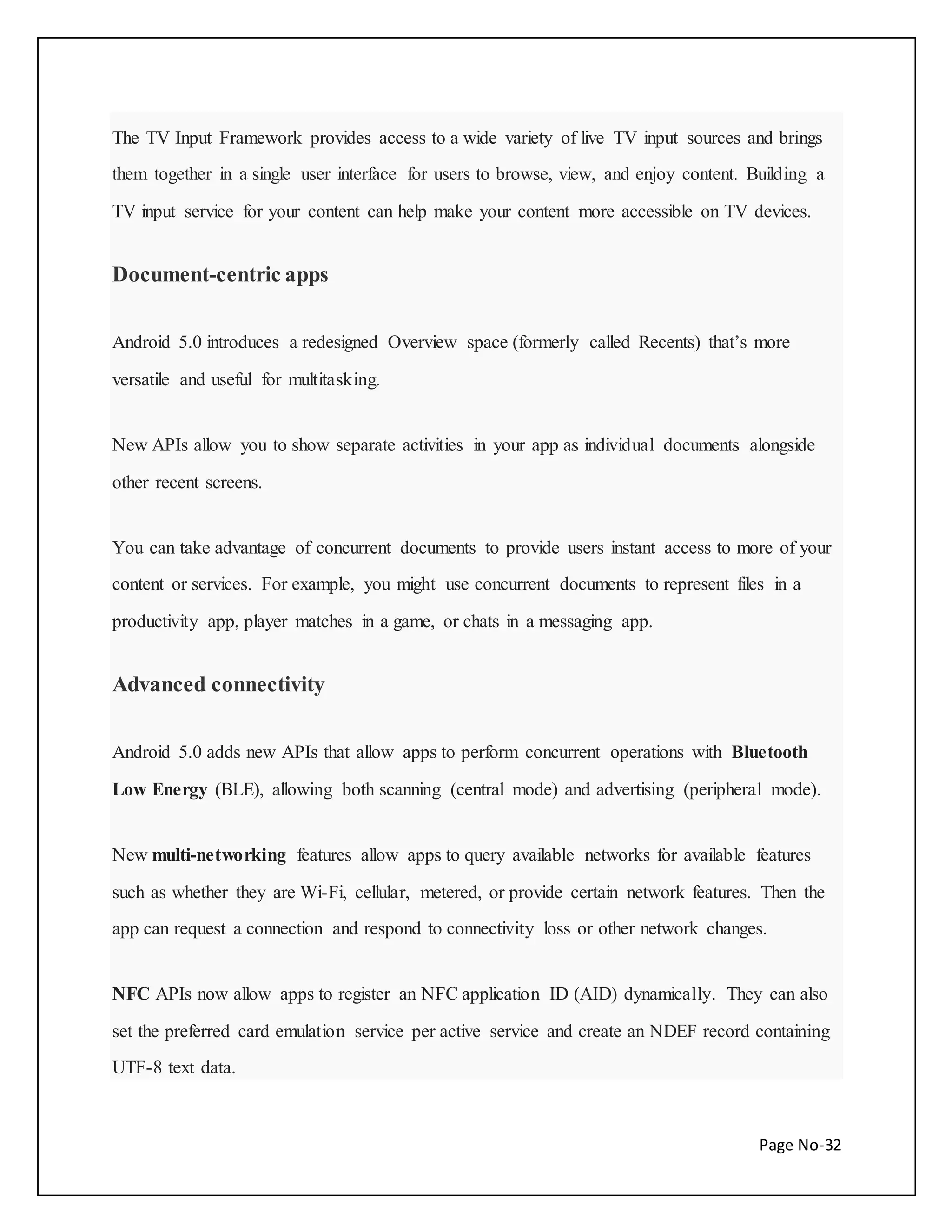 The TV Input Framework provides access to a wide variety of live TV input sources and brings 
them together in a single user interface for users to browse, view, and enjoy content. Building a 
TV input service for your content can help make your content more accessible on TV devices. 
Page No-32 
Document-centric apps 
Android 5.0 introduces a redesigned Overview space (formerly called Recents) that’s more 
versatile and useful for multitasking. 
New APIs allow you to show separate activities in your app as individual documents alongside 
other recent screens. 
You can take advantage of concurrent documents to provide users instant access to more of your 
content or services. For example, you might use concurrent documents to represent files in a 
productivity app, player matches in a game, or chats in a messaging app. 
Advanced connectivity 
Android 5.0 adds new APIs that allow apps to perform concurrent operations with Bluetooth 
Low Energy (BLE), allowing both scanning (central mode) and advertising (peripheral mode). 
New multi-networking features allow apps to query available networks for available features 
such as whether they are Wi-Fi, cellular, metered, or provide certain network features. Then the 
app can request a connection and respond to connectivity loss or other network changes. 
NFC APIs now allow apps to register an NFC application ID (AID) dynamically. They can also 
set the preferred card emulation service per active service and create an NDEF record containing 
UTF-8 text data. 
 
