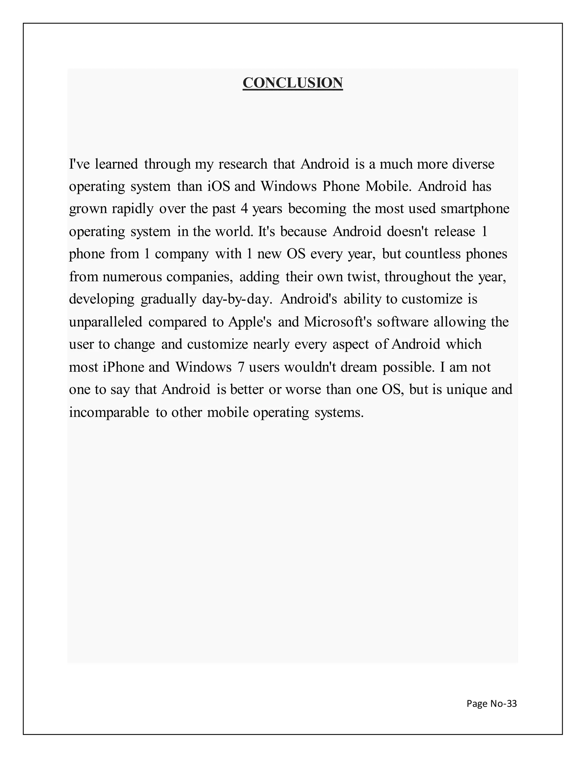 Page No-33 
CONCLUSION 
I've learned through my research that Android is a much more diverse 
operating system than iOS and Windows Phone Mobile. Android has 
grown rapidly over the past 4 years becoming the most used smartphone 
operating system in the world. It's because Android doesn't release 1 
phone from 1 company with 1 new OS every year, but countless phones 
from numerous companies, adding their own twist, throughout the year, 
developing gradually day-by-day. Android's ability to customize is 
unparalleled compared to Apple's and Microsoft's software allowing the 
user to change and customize nearly every aspect of Android which 
most iPhone and Windows 7 users wouldn't dream possible. I am not 
one to say that Android is better or worse than one OS, but is unique and 
incomparable to other mobile operating systems. 
 