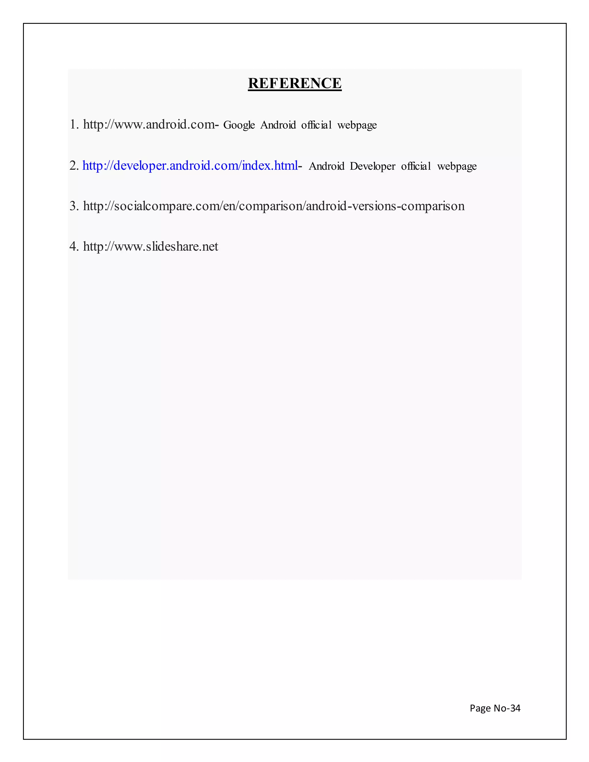Page No-34 
REFERENCE 
1. http://www.android.com- Google Android official webpage 
2. http://developer.android.com/index.html- Android Developer official webpage 
3. http://socialcompare.com/en/comparison/android-versions-comparison 
4. http://www.slideshare.net 
