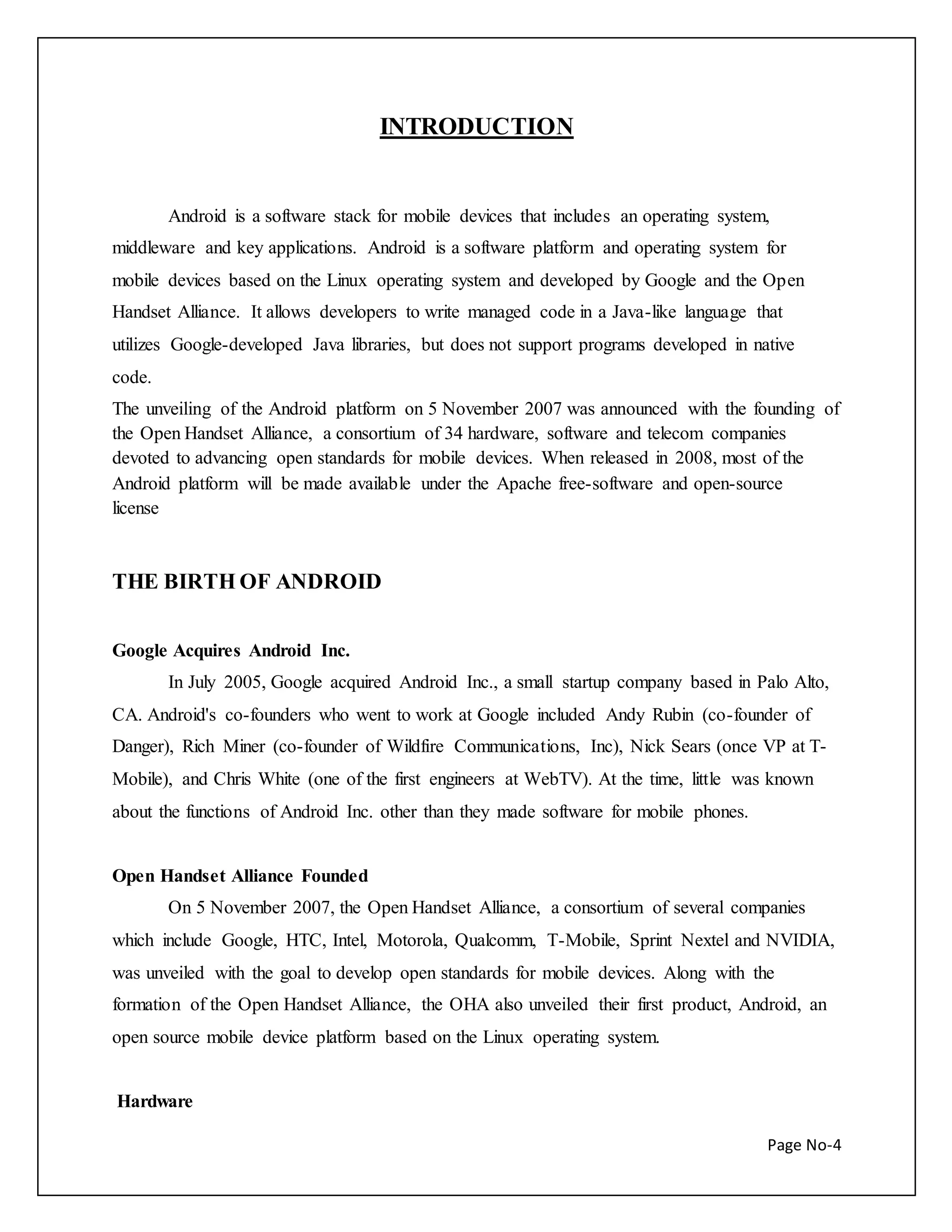 Page No-4 
INTRODUCTION 
Android is a software stack for mobile devices that includes an operating system, 
middleware and key applications. Android is a software platform and operating system for 
mobile devices based on the Linux operating system and developed by Google and the Open 
Handset Alliance. It allows developers to write managed code in a Java-like language that 
utilizes Google-developed Java libraries, but does not support programs developed in native 
code. 
The unveiling of the Android platform on 5 November 2007 was announced with the founding of 
the Open Handset Alliance, a consortium of 34 hardware, software and telecom companies 
devoted to advancing open standards for mobile devices. When released in 2008, most of the 
Android platform will be made available under the Apache free-software and open-source 
license 
THE BIRTH OF ANDROID 
Google Acquires Android Inc. 
In July 2005, Google acquired Android Inc., a small startup company based in Palo Alto, 
CA. Android's co-founders who went to work at Google included Andy Rubin (co-founder of 
Danger), Rich Miner (co-founder of Wildfire Communications, Inc), Nick Sears (once VP at T-Mobile), 
and Chris White (one of the first engineers at WebTV). At the time, little was known 
about the functions of Android Inc. other than they made software for mobile phones. 
Open Handset Alliance Founded 
On 5 November 2007, the Open Handset Alliance, a consortium of several companies 
which include Google, HTC, Intel, Motorola, Qualcomm, T-Mobile, Sprint Nextel and NVIDIA, 
was unveiled with the goal to develop open standards for mobile devices. Along with the 
formation of the Open Handset Alliance, the OHA also unveiled their first product, Android, an 
open source mobile device platform based on the Linux operating system. 
Hardware 
 