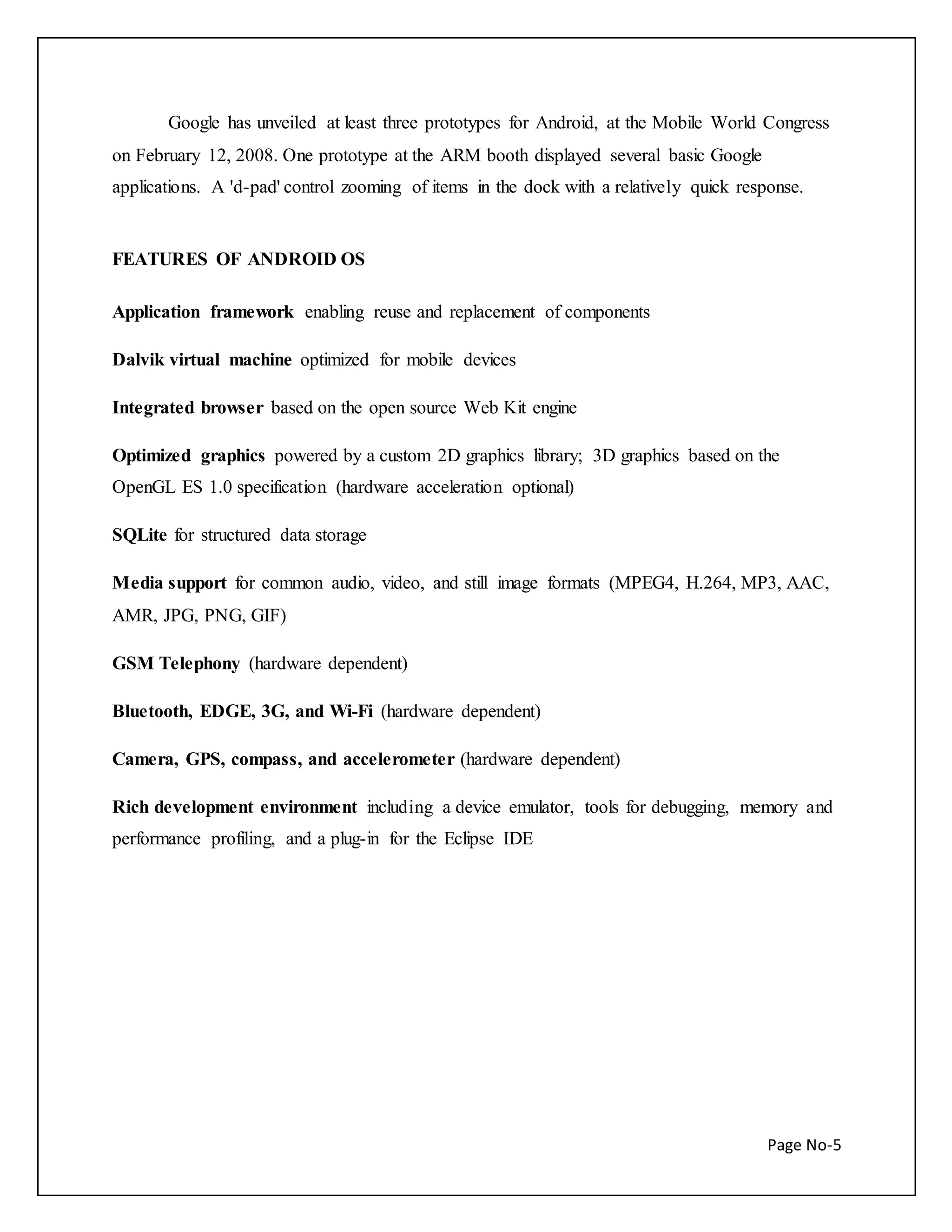 Google has unveiled at least three prototypes for Android, at the Mobile World Congress 
on February 12, 2008. One prototype at the ARM booth displayed several basic Google 
applications. A 'd-pad' control zooming of items in the dock with a relatively quick response. 
Page No-5 
FEATURES OF ANDROID OS 
Application framework enabling reuse and replacement of components 
Dalvik virtual machine optimized for mobile devices 
Integrated browser based on the open source Web Kit engine 
Optimized graphics powered by a custom 2D graphics library; 3D graphics based on the 
OpenGL ES 1.0 specification (hardware acceleration optional) 
SQLite for structured data storage 
Media support for common audio, video, and still image formats (MPEG4, H.264, MP3, AAC, 
AMR, JPG, PNG, GIF) 
GSM Telephony (hardware dependent) 
Bluetooth, EDGE, 3G, and Wi-Fi (hardware dependent) 
Camera, GPS, compass, and accelerometer (hardware dependent) 
Rich development environment including a device emulator, tools for debugging, memory and 
performance profiling, and a plug-in for the Eclipse IDE 
 