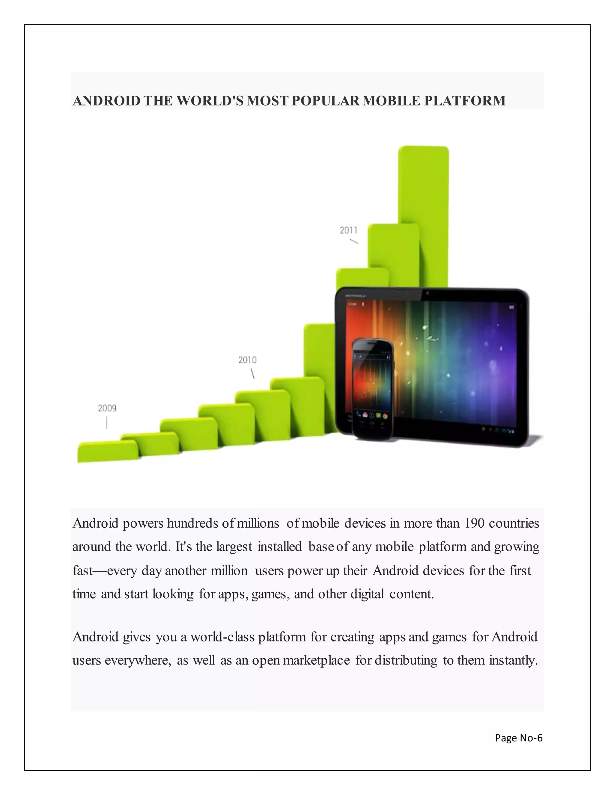 ANDROID THE WORLD'S MOST POPULAR MOBILE PLATFORM 
Android powers hundreds of millions of mobile devices in more than 190 countries 
around the world. It's the largest installed base of any mobile platform and growing 
fast—every day another million users power up their Android devices for the first 
time and start looking for apps, games, and other digital content. 
Android gives you a world-class platform for creating apps and games for Android 
users everywhere, as well as an open marketplace for distributing to them instantly. 
Page No-6 
 