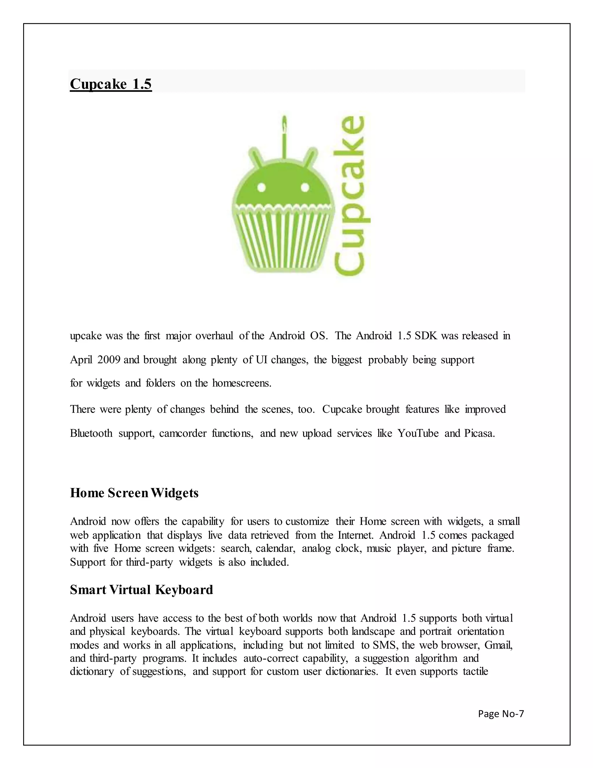 Page No-7 
Cupcake 1.5 
upcake was the first major overhaul of the Android OS. The Android 1.5 SDK was released in 
April 2009 and brought along plenty of UI changes, the biggest probably being support 
for widgets and folders on the homescreens. 
There were plenty of changes behind the scenes, too. Cupcake brought features like improved 
Bluetooth support, camcorder functions, and new upload services like YouTube and Picasa. 
Home Screen Widgets 
Android now offers the capability for users to customize their Home screen with widgets, a small 
web application that displays live data retrieved from the Internet. Android 1.5 comes packaged 
with five Home screen widgets: search, calendar, analog clock, music player, and picture frame. 
Support for third-party widgets is also included. 
Smart Virtual Keyboard 
Android users have access to the best of both worlds now that Android 1.5 supports both virtual 
and physical keyboards. The virtual keyboard supports both landscape and portrait orientation 
modes and works in all applications, including but not limited to SMS, the web browser, Gmail, 
and third-party programs. It includes auto-correct capability, a suggestion algorithm and 
dictionary of suggestions, and support for custom user dictionaries. It even supports tactile 
 