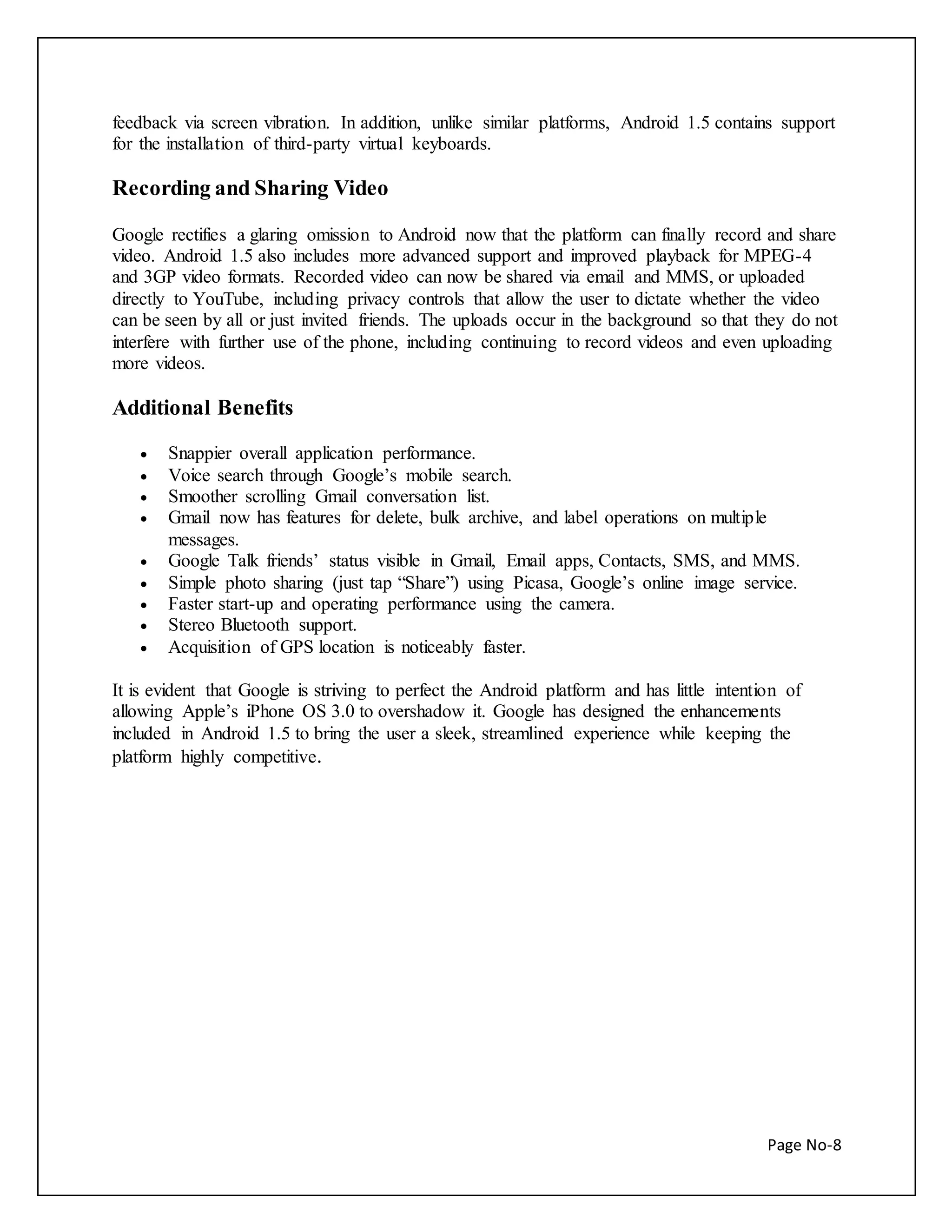 feedback via screen vibration. In addition, unlike similar platforms, Android 1.5 contains support 
for the installation of third-party virtual keyboards. 
Page No-8 
Recording and Sharing Video 
Google rectifies a glaring omission to Android now that the platform can finally record and share 
video. Android 1.5 also includes more advanced support and improved playback for MPEG-4 
and 3GP video formats. Recorded video can now be shared via email and MMS, or uploaded 
directly to YouTube, including privacy controls that allow the user to dictate whether the video 
can be seen by all or just invited friends. The uploads occur in the background so that they do not 
interfere with further use of the phone, including continuing to record videos and even uploading 
more videos. 
Additional Benefits 
 Snappier overall application performance. 
 Voice search through Google’s mobile search. 
 Smoother scrolling Gmail conversation list. 
 Gmail now has features for delete, bulk archive, and label operations on multiple 
messages. 
 Google Talk friends’ status visible in Gmail, Email apps, Contacts, SMS, and MMS. 
 Simple photo sharing (just tap “Share”) using Picasa, Google’s online image service. 
 Faster start-up and operating performance using the camera. 
 Stereo Bluetooth support. 
 Acquisition of GPS location is noticeably faster. 
It is evident that Google is striving to perfect the Android platform and has little intention of 
allowing Apple’s iPhone OS 3.0 to overshadow it. Google has designed the enhancements 
included in Android 1.5 to bring the user a sleek, streamlined experience while keeping the 
platform highly competitive. 
 