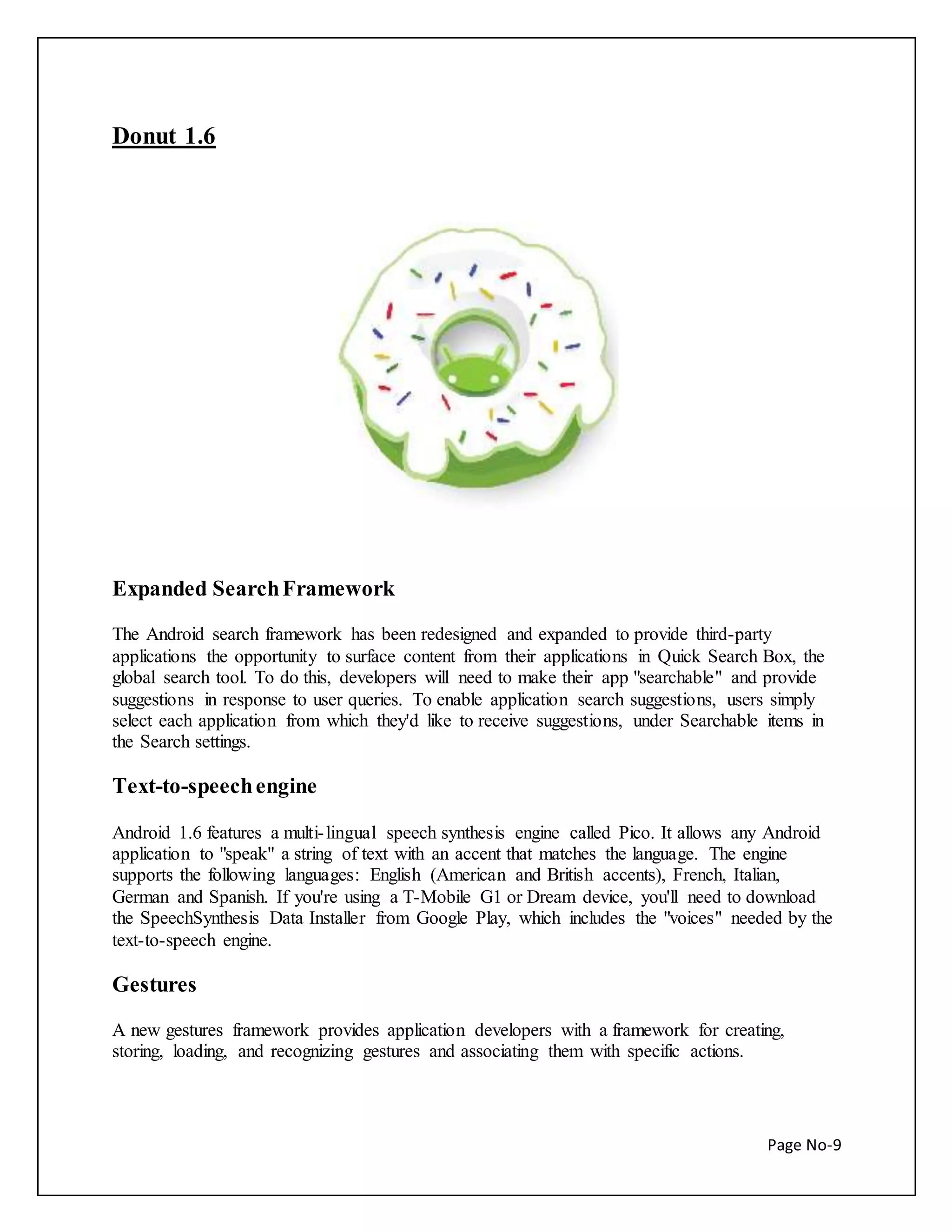 Page No-9 
Donut 1.6 
Expanded Search Framework 
The Android search framework has been redesigned and expanded to provide third-party 
applications the opportunity to surface content from their applications in Quick Search Box, the 
global search tool. To do this, developers will need to make their app "searchable" and provide 
suggestions in response to user queries. To enable application search suggestions, users simply 
select each application from which they'd like to receive suggestions, under Searchable items in 
the Search settings. 
Text-to-speech engine 
Android 1.6 features a multi- lingual speech synthesis engine called Pico. It allows any Android 
application to "speak" a string of text with an accent that matches the language. The engine 
supports the following languages: English (American and British accents), French, Italian, 
German and Spanish. If you're using a T-Mobile G1 or Dream device, you'll need to download 
the SpeechSynthesis Data Installer from Google Play, which includes the "voices" needed by the 
text-to-speech engine. 
Gestures 
A new gestures framework provides application developers with a framework for creating, 
storing, loading, and recognizing gestures and associating them with specific actions. 
 