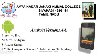 AYYA NADAR JANAKI AMMAL COLLEGE
SIVAKASI - 626 124
TAMIL NADU
Android Versions A-L
Presented By,
M.Alex Pandiyan
S.Aswin Kumar
I M.Sc. Computer Science & Information Technology
2/26/2016 1King of WIN; Thani Oruvan
 