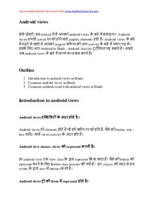 You can download this document from www.besthinditutorials.com
Android views
इस tutorial android views Android
views screen graphic elements Android views
स suggest activity
इस Android in Hindi : Android Activity स इ
अ android views स
Outline
1. Introduction to android views in Hindi.
2. Common android views in Hindi.
3. Common methods used with android views in Hindi.
Introduction to android views
Android views
Android views elements , स button, text-
box स views activity अ
Android view classes, views represent
android view view class represent स button
represent Button class provide इ classes स
events user स interact
Android views form represent
 