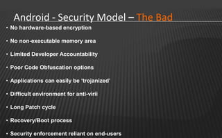 Android - Security Model – The Bad
• No hardware-based encryption

• No non-executable memory area

• Limited Developer Accountability

• Poor Code Obfuscation options

• Applications can easily be ‘trojanized’

• Difficult environment for anti-virii

• Long Patch cycle

• Recovery/Boot process

• Security enforcement reliant on end-users
 