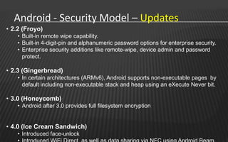 Android - Security Model – Updates
• 2.2 (Froyo)
    • Built-in remote wipe capability.
    • Built-in 4-digit-pin and alphanumeric password options for enterprise security.
    • Enterprise security additions like remote-wipe, device admin and password
      protect.

• 2.3 (Gingerbread)
    • In certain architectures (ARMv6), Android supports non-executable pages by
      default including non-executable stack and heap using an eXecute Never bit.

• 3.0 (Honeycomb)
    • Android after 3.0 provides full filesystem encryption


• 4.0 (Ice Cream Sandwich)
    • Introduced face-unlock
 