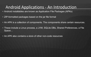 Android Applications - An Introduction
• Android installables are known as Application File Packages (APKs)

• ZIP-formatted packages based on the jar file format

• An APK is a collection of components. The components share certain resources.

• These include a Linux process, a JVM, SQLite DBs, Shared Preferences, a File
  Space…

• An APK also contains a store of other non-code resources
 