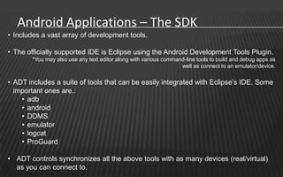Android Applications – The SDK
• Includes a vast array of development tools.

• The officially supported IDE is Eclipse using the Android Development Tools Plugin.
       *You may also use any text editor along with various command-line tools to build and debug apps as
                                                                  well as connect to an emulator/device.


• ADT includes a suite of tools that can be easily integrated with Eclipse’s IDE. Some
  important ones are.:
    • adb
    • android
    • DDMS
    • emulator
    • logcat
    • ProGuard

• ADT controls synchronizes all the above tools with as many devices (real/virtual)
  as you can connect to.
 