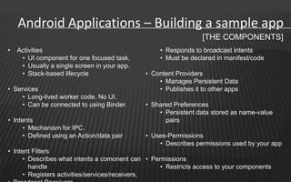 Android Applications – Building a sample app
                                                                 [THE COMPONENTS]
•   Activities                                     • Responds to broadcast intents
     • UI component for one focused task.          • Must be declared in manifest/code
     • Usually a single screen in your app.
     • Stack-based lifecycle                  • Content Providers
                                                  • Manages Persistent Data
• Services                                        • Publishes it to other apps
     • Long-lived worker code. No UI.
     • Can be connected to using Binder.      • Shared Preferences
                                                  • Persistent data stored as name-value
• Intents                                           pairs
      • Mechanism for IPC.
      • Defined using an Action/data pair     • Uses-Permissions
                                                  • Describes permissions used by your app
• Intent Filters
      • Describes what intents a comonent can • Permissions
        handle                                     • Restricts access to your components
      • Registers activities/services/receivers.
 