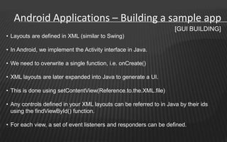 Android Applications – Building a sample app
                                                                    [GUI BUILDING]
• Layouts are defined in XML (similar to Swing)

• In Android, we implement the Activity interface in Java.

• We need to overwrite a single function, i.e. onCreate()

• XML layouts are later expanded into Java to generate a UI.

• This is done using setContentView(Reference.to.the.XML.file)

• Any controls defined in your XML layouts can be referred to in Java by their ids
  using the findViewById() function.

• For each view, a set of event listeners and responders can be defined.
 
