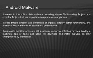 Android Malware
•Increase in for-profit mobile malware, including simple SMS-sending Trojans and
complex Trojans that use exploits to compromise smartphones

•Mobile threats already take advantage of exploits, employ botnet functionality, and
even use rootkit features for stealth and permanence.

•Maliciously modified apps are still a popular vector for infecting devices: Modify a
legitimate app or game and users will download and install malware on their
smartphones by themselves.
 