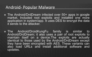 Android- Popular Malware
   The Android/DrdDream infected over 50+ apps in google
    market. Included root exploits and installed one more
    application in system/app. It uses DES to encrypt the data
    it sends to the attacker.

   The Android/DroidKungFu family is similar to
    Android/DrdDream; it also uses a pair of root exploits to
    maintain itself on a device.The exploits are actually
    identical to those used by the Android/DrdDream except
    they have been encrypted with AES. These variants can
    also load URLs and install additional software and
    updates.
 