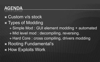 AGENDA
 Custom v/s stock
 Types of Modding
     Simple Mod : GUI element modding + automated
     Mid level mod : decompiling, reversing.
     Hard Core : cross compiling, drivers modding

 Rooting Fundamental’s
 How Exploits Work
 