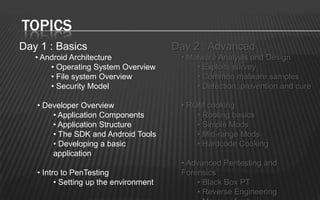 TOPICS
Day 1 : Basics                          Day 2 : Advanced
   • Android Architecture                • Malware Analysis and Design
       • Operating System Overview           • Exploits survey
       • File system Overview                • Common malware samples
       • Security Model                      • Detection, prevention and cure

   • Developer Overview                  • ROM cooking
       • Application Components              • Rooting basics
       • Application Structure               • Simple Mods
       • The SDK and Android Tools           • Mid-range Mods
       • Developing a basic                  • Hardcode Cooking
       application
                                         • Advanced Pentesting and
   • Intro to PenTesting                 Forensics
         • Setting up the environment        • Black Box PT
                                             • Reverse Engineering
 