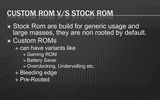 CUSTOM ROM V/S STOCK ROM
 Stock Rom are build for generic usage and
  large masses, they are non rooted by default.
 Custom ROMs
       can have variants like
          Gaming   ROM
          Battery Saver
          Overclocking, Undervolting etc.
     Bleeding edge
     Pre-Rooted
 
