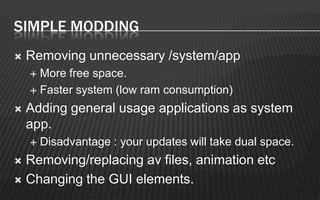 SIMPLE MODDING
   Removing unnecessary /system/app
     More free space.
     Faster system (low ram consumption)

   Adding general usage applications as system
    app.
       Disadvantage : your updates will take dual space.
 Removing/replacing av files, animation etc
 Changing the GUI elements.
 