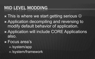 MID LEVEL MODDING
 This is where we start getting serious 
 Application decompiling and reversing to
  modify default behavior of application.
 Application will include CORE Applications
  also.
 Focus area’s
     /system/app
     /system/framework
 