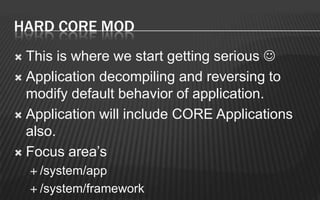 HARD CORE MOD
 This is where we start getting serious 
 Application decompiling and reversing to
  modify default behavior of application.
 Application will include CORE Applications
  also.
 Focus area’s
     /system/app

     /system/framework
 