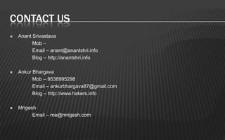 CONTACT US
   Anant Srivastava
          Mob –
          Email – anant@anantshri.info
          Blog – http://anantshri.info

   Ankur Bhargava
          Mob – 9538995298
          Email – ankurbhargava87@gmail.com
          Blog – http://www.hakers.info

   Mrigesh
          Email – me@mrigesh.com
 