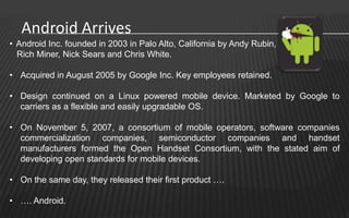 Android Arrives
• Android Inc. founded in 2003 in Palo Alto, California by Andy Rubin,
  Rich Miner, Nick Sears and Chris White.

• Acquired in August 2005 by Google Inc. Key employees retained.

• Design continued on a Linux powered mobile device. Marketed by Google to
  carriers as a flexible and easily upgradable OS.

• On November 5, 2007, a consortium of mobile operators, software companies
  commercialization companies, semiconductor companies and handset
  manufacturers formed the Open Handset Consortium, with the stated aim of
  developing open standards for mobile devices.

• On the same day, they released their first product ….

• …. Android.
 