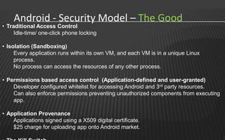 Android - Security Model – The Good
• Traditional Access Control
     Idle-time/ one-click phone locking

• Isolation (Sandboxing)
     Every application runs within its own VM, and each VM is in a unique Linux
     process.
     No process can access the resources of any other process.

• Permissions based access control (Application-defined and user-granted)
    Developer configured whitelist for accessing Android and 3rd party resources.
    Can also enforce permissions preventing unauthorized components from executing
    app.

• Application Provenance
    Applications signed using a X509 digital certificate.
    $25 charge for uploading app onto Android market.
 