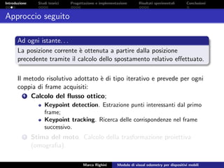 Introduzione Studi teorici Progettazione e implementazione Risultati sperimentali Conclusioni
Approccio seguito
Ad ogni istante. . .
La posizione corrente `e ottenuta a partire dalla posizione
precedente tramite il calcolo dello spostamento relativo eﬀettuato.
Il metodo risolutivo adottato `e di tipo iterativo e prevede per ogni
coppia di frame acquisiti:
1 Calcolo del ﬂusso ottico;
Keypoint detection. Estrazione punti interessanti dal primo
frame;
Keypoint tracking. Ricerca delle corrispondenze nel frame
successivo.
2 Stima del moto. Calcolo della trasformazione proiettiva
(omograﬁa).
Marco Righini Modulo di visual odometry per dispositivi mobili
 