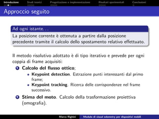 Introduzione Studi teorici Progettazione e implementazione Risultati sperimentali Conclusioni
Approccio seguito
Ad ogni istante. . .
La posizione corrente `e ottenuta a partire dalla posizione
precedente tramite il calcolo dello spostamento relativo eﬀettuato.
Il metodo risolutivo adottato `e di tipo iterativo e prevede per ogni
coppia di frame acquisiti:
1 Calcolo del ﬂusso ottico;
Keypoint detection. Estrazione punti interessanti dal primo
frame;
Keypoint tracking. Ricerca delle corrispondenze nel frame
successivo.
2 Stima del moto. Calcolo della trasformazione proiettiva
(omograﬁa).
Marco Righini Modulo di visual odometry per dispositivi mobili
 