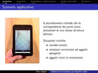 Introduzione Studi teorici Progettazione e implementazione Risultati sperimentali Conclusioni
Scenario applicativo
Il procedimento richiede che le
corrispondenze dei punti siano
proiezione di una stessa struttura
planare.
Situazioni critiche:
corridoi stretti;
rotazioni ravvicinate ad oggetti
sporgenti;
oggetti vicini in movimento.
Marco Righini Modulo di visual odometry per dispositivi mobili
 