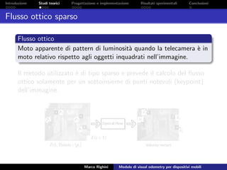 Introduzione Studi teorici Progettazione e implementazione Risultati sperimentali Conclusioni
Flusso ottico sparso
Flusso ottico
Moto apparente di pattern di luminosit`a quando la telecamera `e in
moto relativo rispetto agli oggetti inquadrati nell’immagine.
Il metodo utilizzato `e di tipo sparso e prevede il calcolo del ﬂusso
ottico solamente per un sottoinsieme di punti notevoli (keypoint)
dell’immagine.
Marco Righini Modulo di visual odometry per dispositivi mobili
 