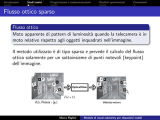 Introduzione Studi teorici Progettazione e implementazione Risultati sperimentali Conclusioni
Flusso ottico sparso
Flusso ottico
Moto apparente di pattern di luminosit`a quando la telecamera `e in
moto relativo rispetto agli oggetti inquadrati nell’immagine.
Il metodo utilizzato `e di tipo sparso e prevede il calcolo del ﬂusso
ottico solamente per un sottoinsieme di punti notevoli (keypoint)
dell’immagine.
Marco Righini Modulo di visual odometry per dispositivi mobili
 