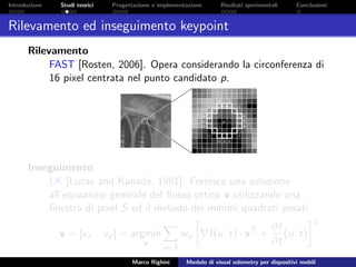 Introduzione Studi teorici Progettazione e implementazione Risultati sperimentali Conclusioni
Rilevamento ed inseguimento keypoint
Rilevamento
FAST [Rosten, 2006]. Opera considerando la circonferenza di
16 pixel centrata nel punto candidato p.
Inseguimento
LK [Lucas and Kanade, 1981]. Fornisce una soluzione
all’equazione generale del ﬂusso ottico v utilizzando una
ﬁnestra di pixel S ed il metodo dei minimi quadrati pesati:
v = [vx vy ] = argmin
v
u∈S
wu I(u, t) · vT
+
∂I
∂t
(u, t)
2
Marco Righini Modulo di visual odometry per dispositivi mobili
 