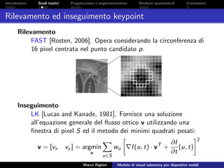 Introduzione Studi teorici Progettazione e implementazione Risultati sperimentali Conclusioni
Rilevamento ed inseguimento keypoint
Rilevamento
FAST [Rosten, 2006]. Opera considerando la circonferenza di
16 pixel centrata nel punto candidato p.
Inseguimento
LK [Lucas and Kanade, 1981]. Fornisce una soluzione
all’equazione generale del ﬂusso ottico v utilizzando una
ﬁnestra di pixel S ed il metodo dei minimi quadrati pesati:
v = [vx vy ] = argmin
v
u∈S
wu I(u, t) · vT
+
∂I
∂t
(u, t)
2
Marco Righini Modulo di visual odometry per dispositivi mobili
 