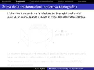 Introduzione Studi teorici Progettazione e implementazione Risultati sperimentali Conclusioni
Stima della trasformazione proiettiva (omograﬁa)
L’obiettivo `e determinare la relazione tra immagini degli stessi
punti di un piano quando il punto di vista dell’osservatore cambia.
x ∼ H · x
con H ∈ R3×3
La matrice omograﬁa H presenta 8 gradi di libert`a e per calcolarla
sono necessarie 4 corrispondenze di punti o linee.
Tipicamente `e utilizzato un metodo di stima robusta (RANSAC)
su pi`u corrispondenze.
Marco Righini Modulo di visual odometry per dispositivi mobili
 