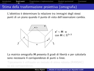 Introduzione Studi teorici Progettazione e implementazione Risultati sperimentali Conclusioni
Stima della trasformazione proiettiva (omograﬁa)
L’obiettivo `e determinare la relazione tra immagini degli stessi
punti di un piano quando il punto di vista dell’osservatore cambia.
x ∼ H · x
con H ∈ R3×3
La matrice omograﬁa H presenta 8 gradi di libert`a e per calcolarla
sono necessarie 4 corrispondenze di punti o linee.
Tipicamente `e utilizzato un metodo di stima robusta (RANSAC)
su pi`u corrispondenze.
Marco Righini Modulo di visual odometry per dispositivi mobili
 