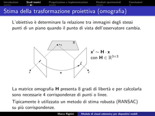 Introduzione Studi teorici Progettazione e implementazione Risultati sperimentali Conclusioni
Stima della trasformazione proiettiva (omograﬁa)
L’obiettivo `e determinare la relazione tra immagini degli stessi
punti di un piano quando il punto di vista dell’osservatore cambia.
x ∼ H · x
con H ∈ R3×3
La matrice omograﬁa H presenta 8 gradi di libert`a e per calcolarla
sono necessarie 4 corrispondenze di punti o linee.
Tipicamente `e utilizzato un metodo di stima robusta (RANSAC)
su pi`u corrispondenze.
Marco Righini Modulo di visual odometry per dispositivi mobili
 