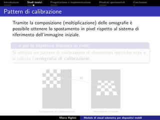 Introduzione Studi teorici Progettazione e implementazione Risultati sperimentali Conclusioni
Pattern di calibrazione
Tramite la composizione (moltiplicazione) delle omograﬁe `e
possibile ottenere lo spostamento in pixel rispetto al sistema di
riferimento dell’immagine iniziale.
. . . e per la rispettiva distanza in metri
Si utilizza un pattern di calibrazione di dimensioni metriche note e
si calcola l’omograﬁa di calibrazione.
Marco Righini Modulo di visual odometry per dispositivi mobili
 