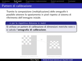 Introduzione Studi teorici Progettazione e implementazione Risultati sperimentali Conclusioni
Pattern di calibrazione
Tramite la composizione (moltiplicazione) delle omograﬁe `e
possibile ottenere lo spostamento in pixel rispetto al sistema di
riferimento dell’immagine iniziale.
. . . e per la rispettiva distanza in metri
Si utilizza un pattern di calibrazione di dimensioni metriche note e
si calcola l’omograﬁa di calibrazione.
Marco Righini Modulo di visual odometry per dispositivi mobili
 